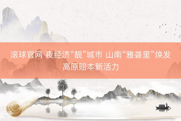滚球官网 夜经济“靓”城市 山南“雅砻里”焕发高原赔本新活力