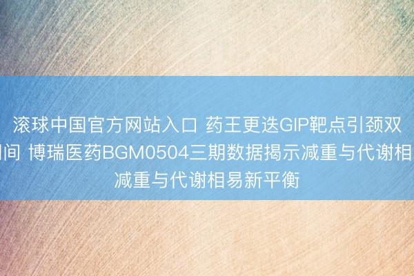 滚球中国官方网站入口 药王更迭GIP靶点引颈双靶点新期间 博瑞医药BGM0504三期数据揭示减重与代谢相易新平衡