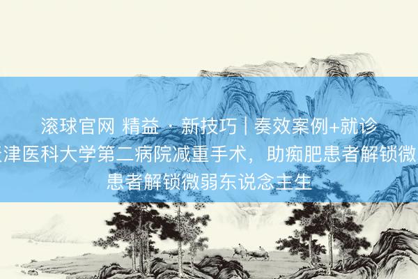 滚球官网 精益 · 新技巧 | 奏效案例+就诊历程一览，天津医科大学第二病院减重手术，助痴肥患者解锁微弱东说念主生