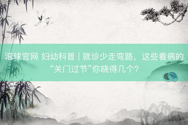 滚球官网 妇幼科普 | 就诊少走弯路，这些看病的“关门过节”你晓得几个？