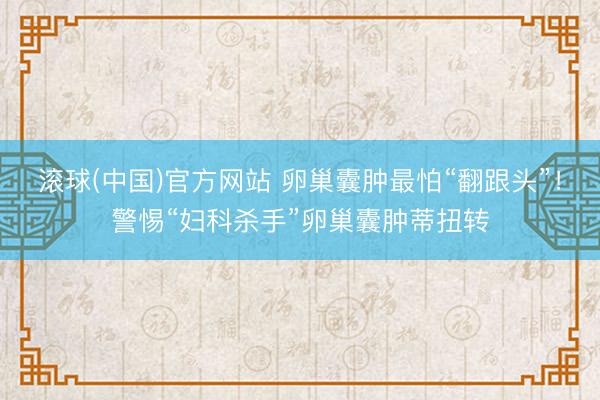 滚球(中国)官方网站 卵巢囊肿最怕“翻跟头”！警惕“妇科杀手”卵巢囊肿蒂扭转