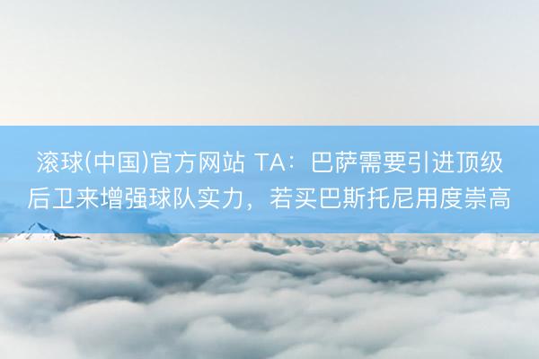 滚球(中国)官方网站 TA：巴萨需要引进顶级后卫来增强球队实力，若买巴斯托尼用度崇高