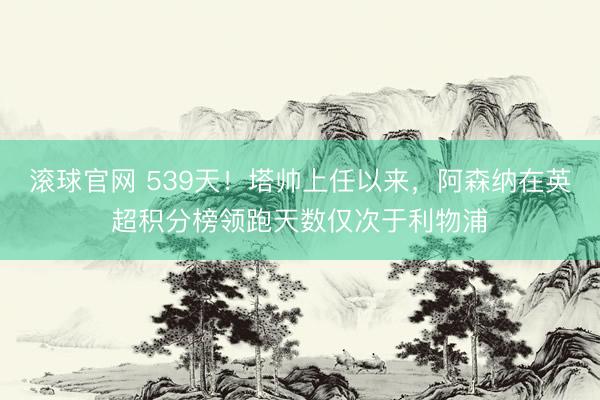 滚球官网 539天！塔帅上任以来，阿森纳在英超积分榜领跑天数仅次于利物浦