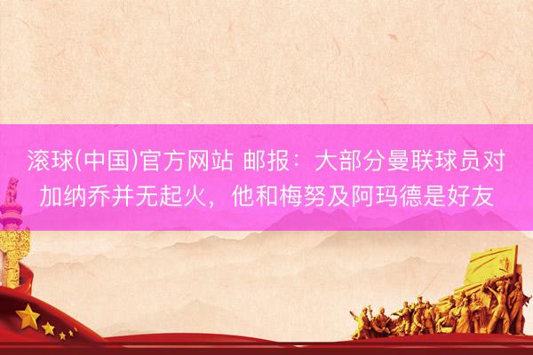 滚球(中国)官方网站 邮报：大部分曼联球员对加纳乔并无起火，他和梅努及阿玛德是好友