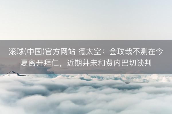 滚球(中国)官方网站 德太空：金玟哉不测在今夏离开拜仁，近期并未和费内巴切谈判
