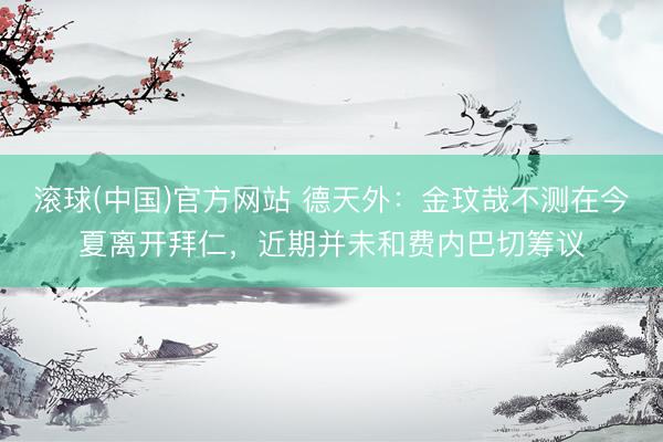 滚球(中国)官方网站 德天外：金玟哉不测在今夏离开拜仁，近期并未和费内巴切筹议