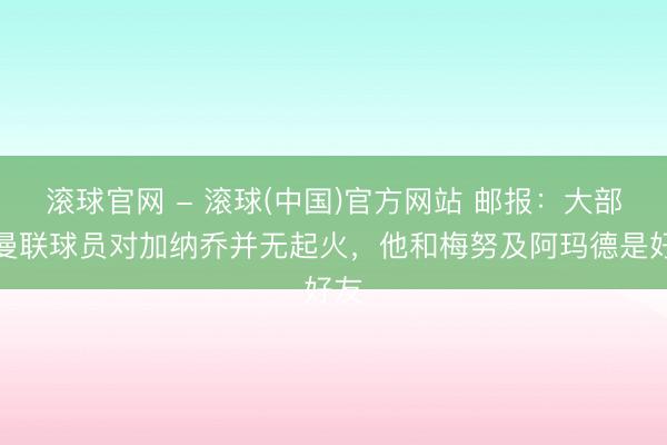 滚球官网 - 滚球(中国)官方网站 邮报：大部分曼联球员对加纳乔并无起火，他和梅努及阿玛德是好友