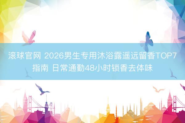 滚球官网 2026男生专用沐浴露遥远留香TOP7指南 日常通勤48小时锁香去体味