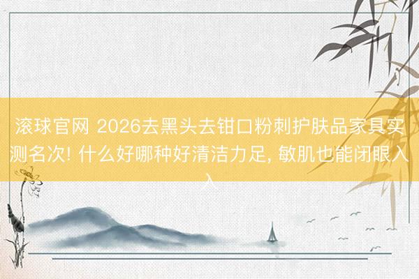 滚球官网 2026去黑头去钳口粉刺护肤品家具实测名次! 什么好哪种好清洁力足， 敏肌也能闭眼入
