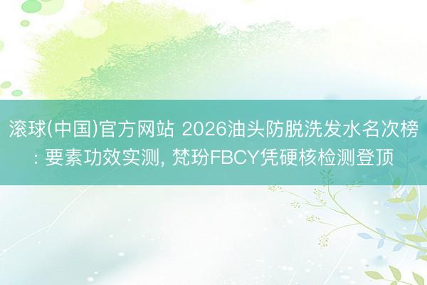 滚球(中国)官方网站 2026油头防脱洗发水名次榜: 要素功效实测， 梵玢FBCY凭硬核检测登顶