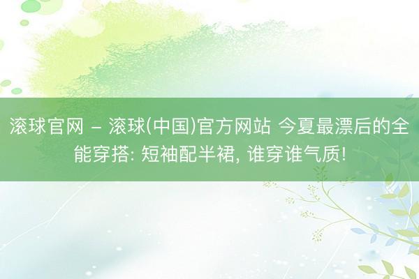 滚球官网 - 滚球(中国)官方网站 今夏最漂后的全能穿搭: 短袖配半裙， 谁穿谁气质!