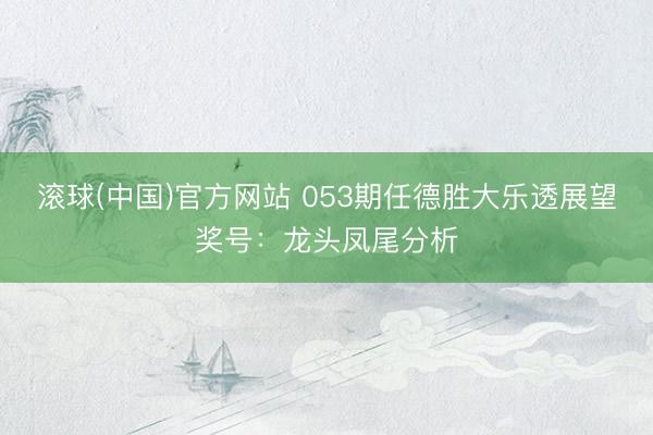 滚球(中国)官方网站 053期任德胜大乐透展望奖号：龙头凤尾分析