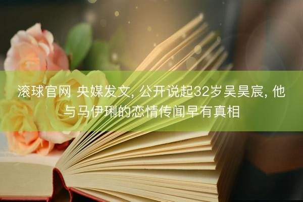 滚球官网 央媒发文， 公开说起32岁吴昊宸， 他与马伊琍的恋情传闻早有真相