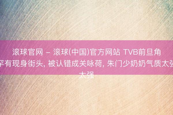 滚球官网 - 滚球(中国)官方网站 TVB前旦角罕有现身街头， 被认错成关咏荷， 朱门少奶奶气质太强