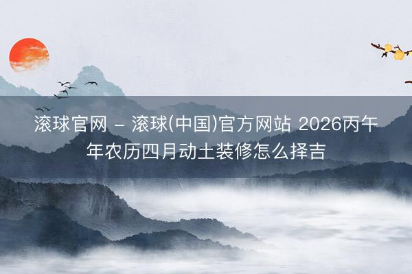 滚球官网 - 滚球(中国)官方网站 2026丙午年农历四月动土装修怎么择吉