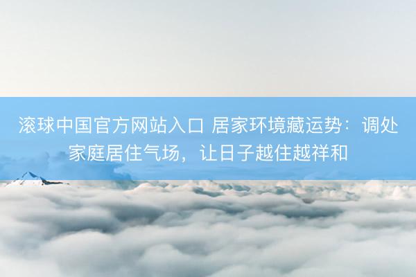 滚球中国官方网站入口 居家环境藏运势：调处家庭居住气场，让日子越住越祥和