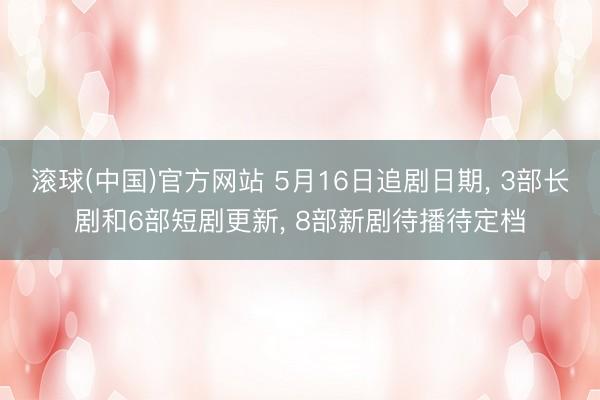 滚球(中国)官方网站 5月16日追剧日期， 3部长剧和6部短剧更新， 8部新剧待播待定档