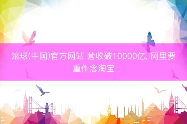 滚球(中国)官方网站 营收破10000亿， 阿里要重作念淘宝
