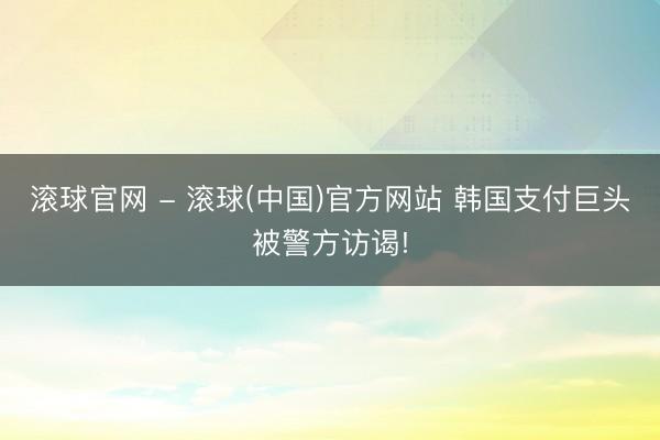 滚球官网 - 滚球(中国)官方网站 韩国支付巨头被警方访谒!