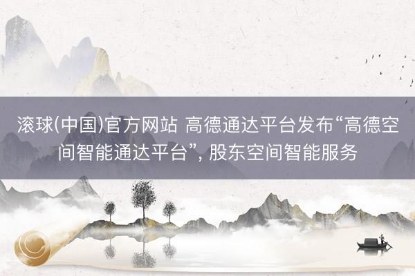 滚球(中国)官方网站 高德通达平台发布“高德空间智能通达平台”， 股东空间智能服务