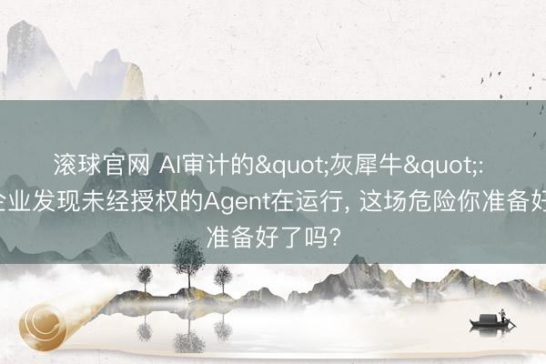 滚球官网 AI审计的"灰犀牛": 64%企业发现未经授权的Agent在运行, 这场危险你准备好了吗?
