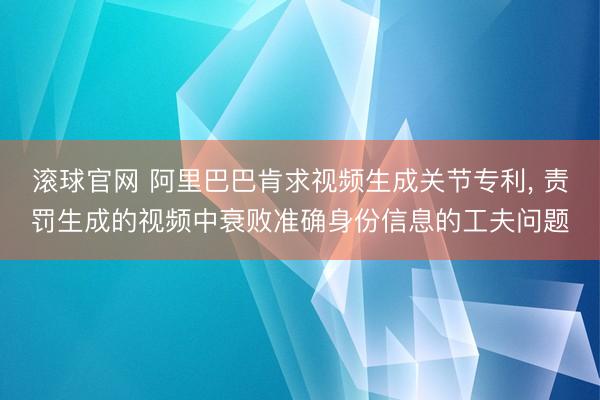 滚球官网 阿里巴巴肯求视频生成关节专利， 责罚生成的视频中衰败准确身份信息的工夫问题