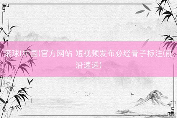 滚球(中国)官方网站 短视频发布必经骨子标注(前沿速递)