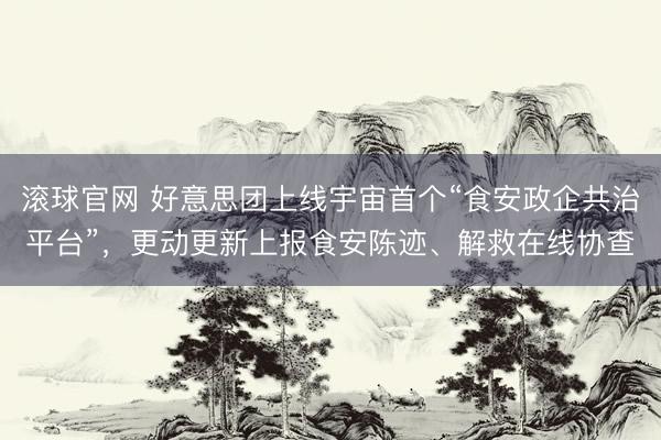 滚球官网 好意思团上线宇宙首个“食安政企共治平台”，更动更新上报食安陈迹、解救在线协查