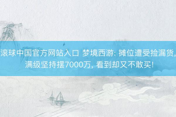 滚球中国官方网站入口 梦境西游: 摊位遭受捡漏货， 满级坚持摆7000万， 看到却又不敢买!