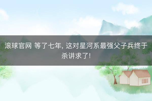 滚球官网 等了七年， 这对星河系最强父子兵终于杀讲求了!