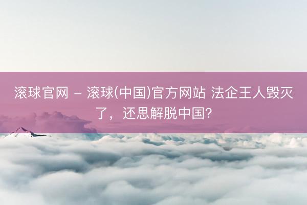 滚球官网 - 滚球(中国)官方网站 法企王人毁灭了，还思解脱中国？