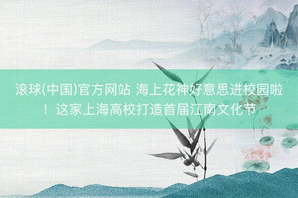 滚球(中国)官方网站 海上花神好意思进校园啦！这家上海高校打造首届江南文化节