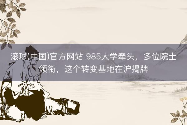滚球(中国)官方网站 985大学牵头，多位院士领衔，这个转变基地在沪揭牌