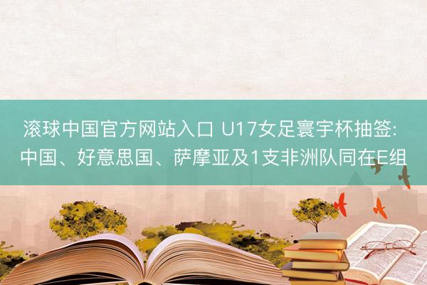 滚球中国官方网站入口 U17女足寰宇杯抽签: 中国、好意思国、萨摩亚及1支非洲队同在E组