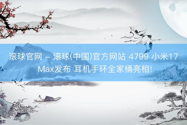 滚球官网 - 滚球(中国)官方网站 4799 小米17 Max发布 耳机手环全家桶亮相!