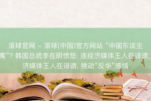 滚球官网 - 滚球(中国)官方网站 “中国东谈主大举买入首尔公寓”? 韩国总统李在明愤怒: 连经济媒体王人在诽谤， 挑动“反华”感情