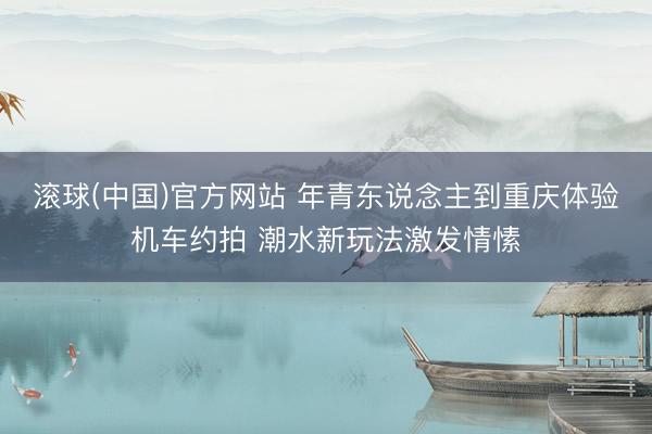 滚球(中国)官方网站 年青东说念主到重庆体验机车约拍 潮水新玩法激发情愫