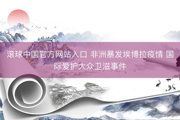 滚球中国官方网站入口 非洲暴发埃博拉疫情 国际爱护大众卫滋事件