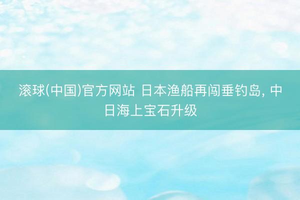 滚球(中国)官方网站 日本渔船再闯垂钓岛， 中日海上宝石升级