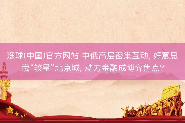 滚球(中国)官方网站 中俄高层密集互动， 好意思俄“较量”北京城， 动力金融成博弈焦点?