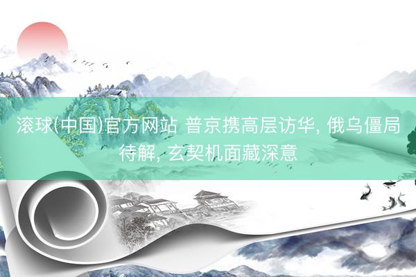 滚球(中国)官方网站 普京携高层访华， 俄乌僵局待解， 玄契机面藏深意