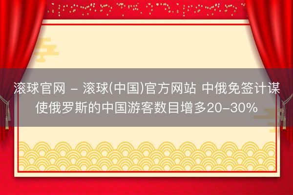 滚球官网 - 滚球(中国)官方网站 中俄免签计谋使俄罗斯的中国游客数目增多20-30%