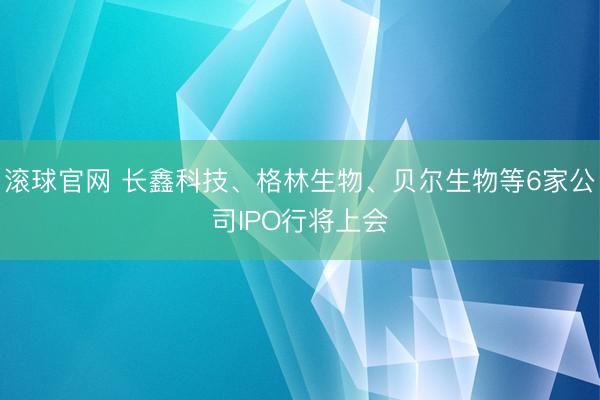 滚球官网 长鑫科技、格林生物、贝尔生物等6家公司IPO行将上会