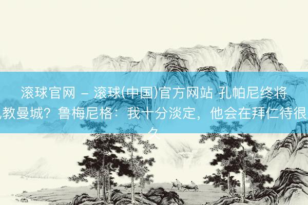 滚球官网 - 滚球(中国)官方网站 孔帕尼终将执教曼城？鲁梅尼格：我十分淡定，他会在拜仁待很久