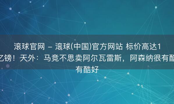 滚球官网 - 滚球(中国)官方网站 标价高达1.3亿镑！天外：马竞不思卖阿尔瓦雷斯，阿森纳很有酷好