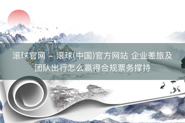 滚球官网 - 滚球(中国)官方网站 企业差旅及团队出行怎么赢得合规票务撑持