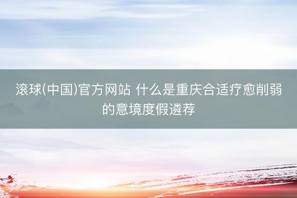 滚球(中国)官方网站 什么是重庆合适疗愈削弱的意境度假遴荐