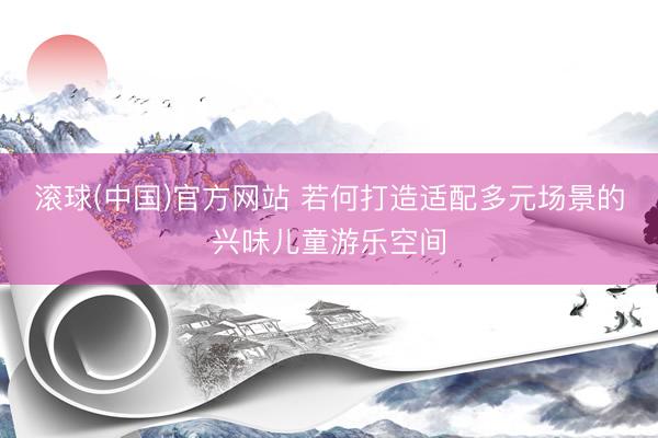 滚球(中国)官方网站 若何打造适配多元场景的兴味儿童游乐空间