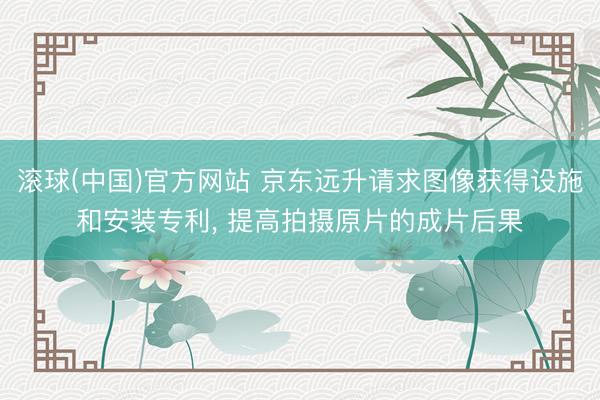 滚球(中国)官方网站 京东远升请求图像获得设施和安装专利， 提高拍摄原片的成片后果