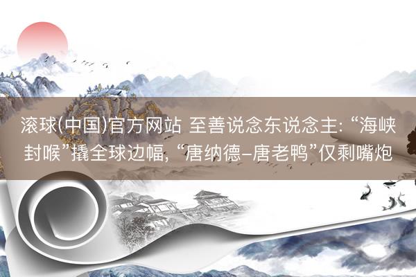 滚球(中国)官方网站 至善说念东说念主: “海峡封喉”撬全球边幅， “唐纳德-唐老鸭”仅剩嘴炮
